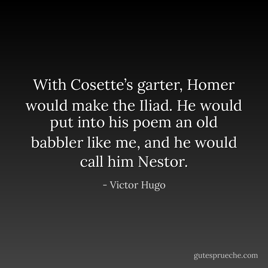 With Cosette’s garter, Homer would make the Iliad. He would put into his poem an old babbler like me, and he would call him Nestor. - Victor Hugo