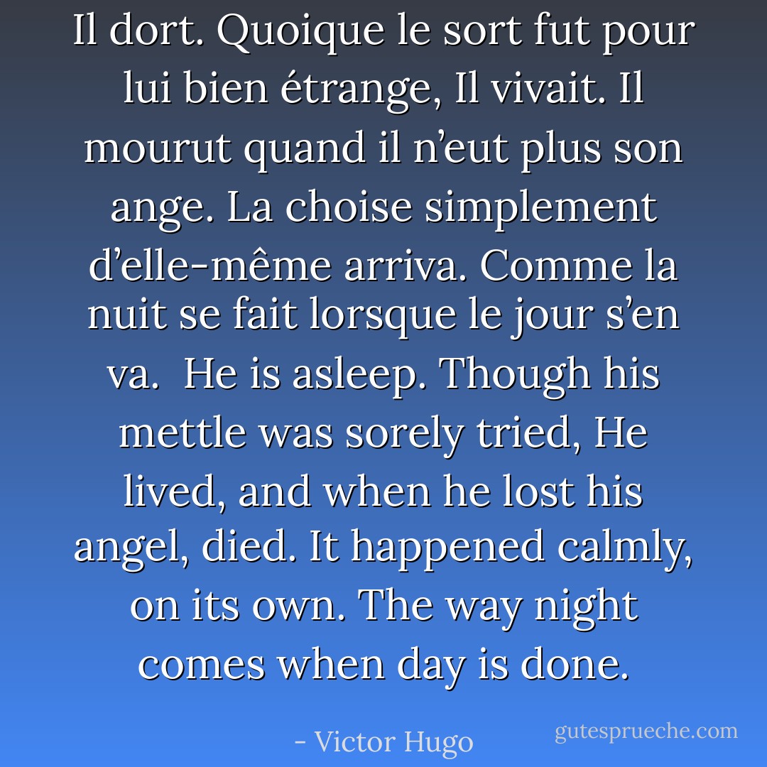 Il dort. Quoique le sort fut pour lui bien étrange,<br />Il vivait. Il mourut quand il n’eut plus son ange.<br />La choise simplement d’elle-même arriva.<br />Comme la nuit se fait lorsque le jour s’en va.<br /><br />He is asleep. Though his mettle was sorely tried,<br />He lived, and when he lost his angel, died.<br />It happened calmly, on its own.<br />The way night comes when day is done. - Victor Hugo