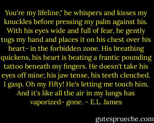 You're my lifeline," he whispers and kisses my knuckles before pressing my palm against his. With his eyes wide and full of fear, he gently tugs my hand and places it on his chest over his heart- in the forbidden zone. His breathing quickens, his heart is beating a frantic pounding tattoo beneath my fingers. He doesn't take his eyes off mine; his jaw tense, his teeth clenched.<br />I gasp. Oh my Fifty! He's letting me touch him. And it's like all the air in my lungs has vaporized- gone. - E.L. James