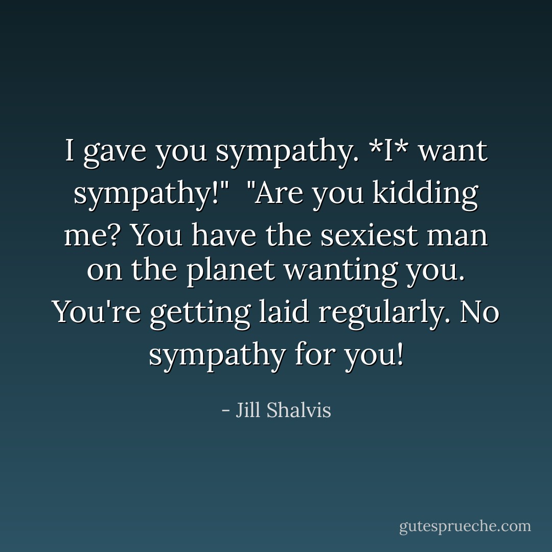 I gave you sympathy. *I* want sympathy!"<br /><br />"Are you kidding me? You have the sexiest man on the planet wanting you. You're getting laid regularly. No sympathy for you! - Jill Shalvis