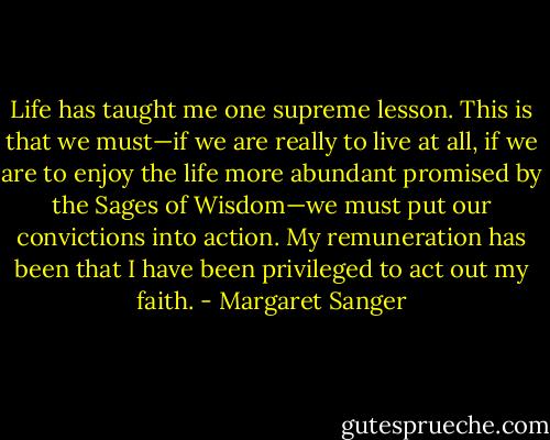 Life has taught me one supreme lesson. This is that we must—if we are really to live at all, if we are to enjoy the life more abundant promised by the Sages of Wisdom—we must put our convictions into action. My remuneration has been that I have been privileged to act out my faith. - Margaret Sanger