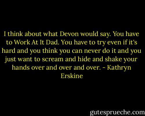 I think about what Devon would say. You have to Work At It Dad. You have to try even if it's hard and you think you can never do it and you just want to scream and hide and shake your hands over and over and over. - Kathryn Erskine