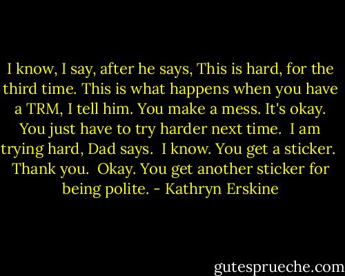 I know, I say, after he says, This is hard, for the third time. This is what happens when you have a TRM, I tell him. You make a mess. It's okay. You just have to try harder next time.<br /><br />I am trying hard, Dad says.<br /><br />I know. You get a sticker.<br /><br />Thank you.<br /><br />Okay. You get another sticker for being polite. - Kathryn Erskine