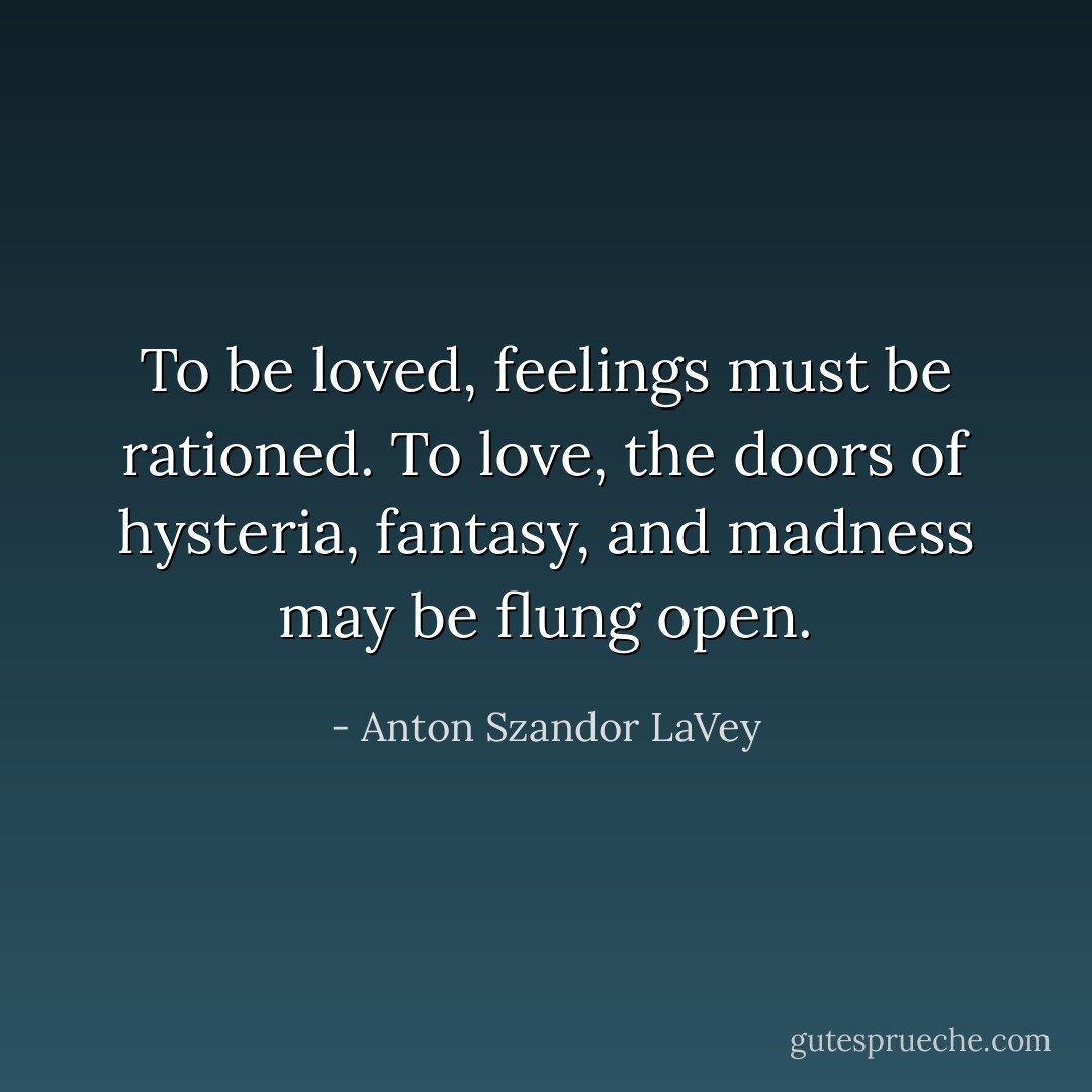 To be loved, feelings must be rationed. To love, the doors of hysteria, fantasy, and madness may be flung open. - Anton Szandor LaVey
