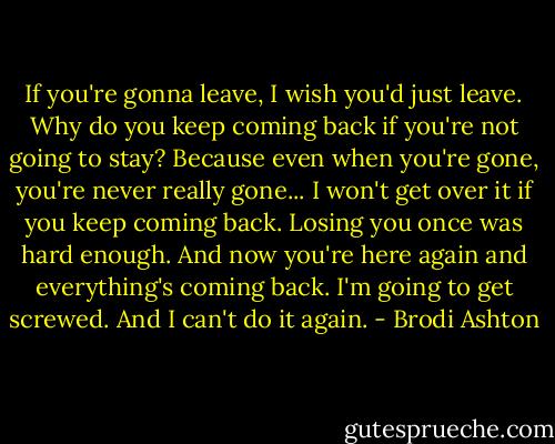 If you're gonna leave, I wish you'd just leave. Why do you keep coming back if you're not going to stay? Because even when you're gone, you're never really gone... I won't get over it if you keep coming back. Losing you once was hard enough. And now you're here again and everything's coming back. I'm going to get screwed. And I can't do it again. - Brodi Ashton