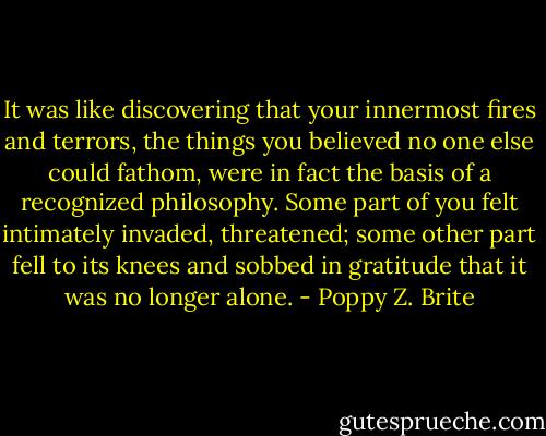 It was like discovering that your innermost fires and terrors, the things you believed no one else could fathom, were in fact the basis of a recognized philosophy. Some part of you felt intimately invaded, threatened; some other part fell to its knees and sobbed in gratitude that it was no longer alone. - Poppy Z. Brite