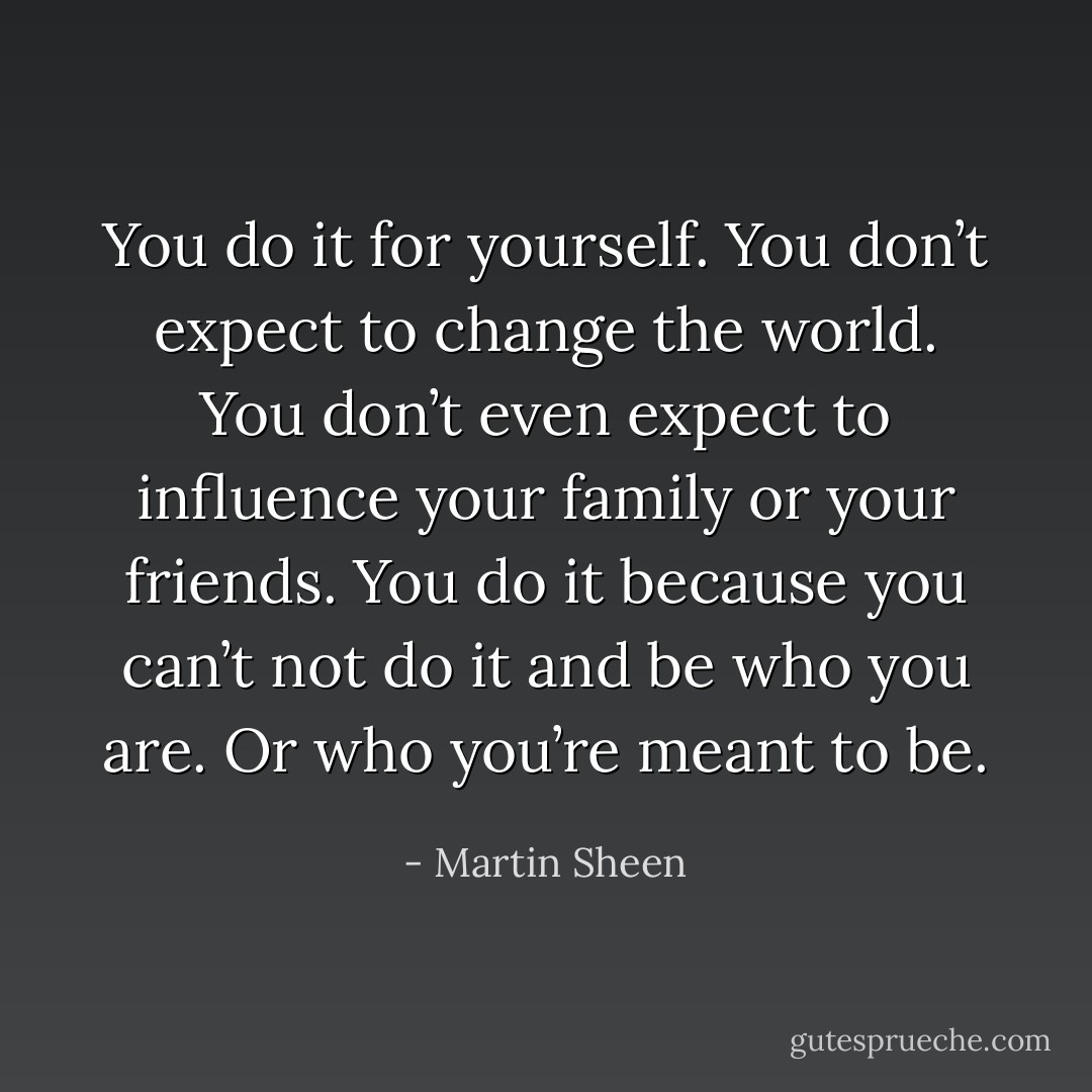You do it for yourself. You don’t expect to change the world. You don’t even expect to influence your family or your friends. You do it because you can’t not do it and be who you are. Or who you’re meant to be. - Martin Sheen