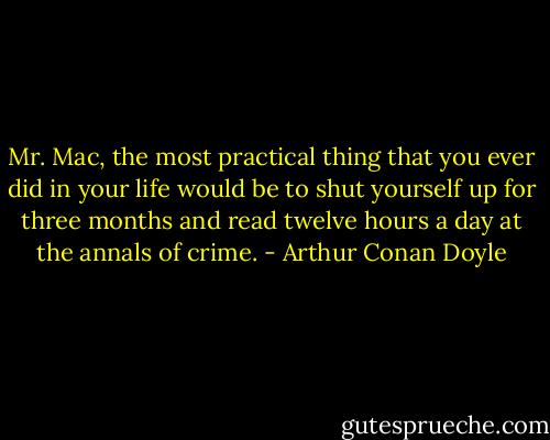 Mr. Mac, the most practical thing that you ever did in your life would be to shut yourself up for three months and read twelve hours a day at the annals of crime. - Arthur Conan Doyle