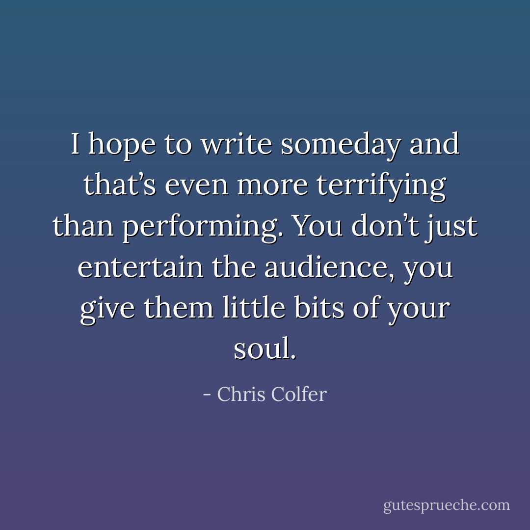 I hope to write someday and that’s even more terrifying than performing. You don’t just entertain the audience, you give them little bits of your soul. - Chris Colfer