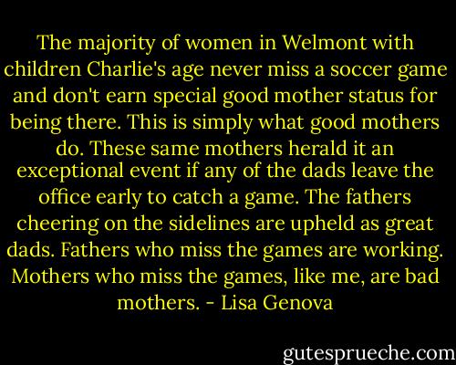 The majority of women in Welmont with children Charlie's age never miss a soccer game and don't earn special good mother status for being there. This is simply what good mothers do. These same mothers herald it an exceptional event if any of the dads leave the office early to catch a game. The fathers cheering on the sidelines are upheld as great dads. Fathers who miss the games are working. Mothers who miss the games, like me, are bad mothers. - Lisa Genova