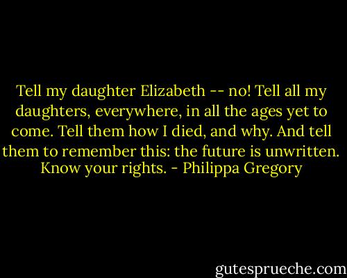 Tell my daughter Elizabeth -- no! Tell all my daughters, everywhere, in all the ages yet to come. Tell them how I died, and why. And tell them to remember this: the future is unwritten. Know your rights. - Philippa Gregory