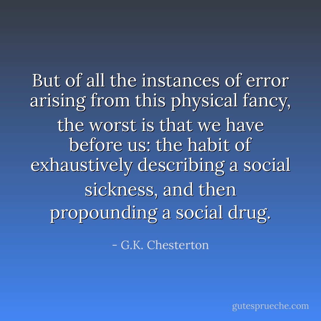 But of all the instances of error arising from this physical fancy, the worst is that we have before us: the habit of exhaustively describing a social sickness, and then propounding a social drug. - G.K. Chesterton