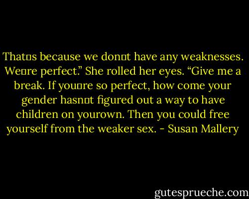That‟s because we don‟t have any weaknesses. We‟re perfect.”<br />She rolled her eyes. “Give me a break. If you‟re so perfect, how come your gender hasn‟t figured out a way to have children on yourown. Then you could free yourself from the weaker sex. - Susan Mallery