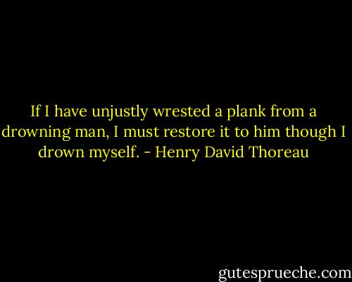 If I have unjustly wrested a plank from a drowning man, I must restore it to him though I drown myself. - Henry David Thoreau