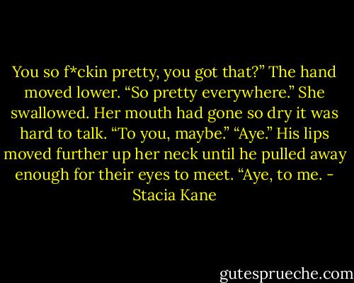 You so f*ckin pretty, you got that?” The hand moved lower. “So pretty everywhere.”<br />She swallowed. Her mouth had gone so dry it was hard to talk. “To you, maybe.”<br />“Aye.” His lips moved further up her neck until he pulled away enough for their eyes to meet. “Aye, to me. - Stacia Kane