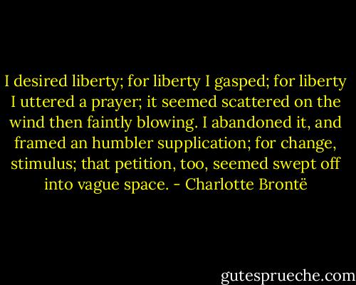 I desired liberty; for liberty I gasped; for liberty I uttered a prayer; it seemed scattered on the wind then faintly blowing. I abandoned it, and framed an humbler supplication; for change, stimulus; that petition, too, seemed swept off into vague space. - Charlotte Brontë