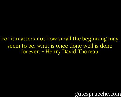 For it matters not how small the beginning may seem to be: what is once done well is done forever. - Henry David Thoreau