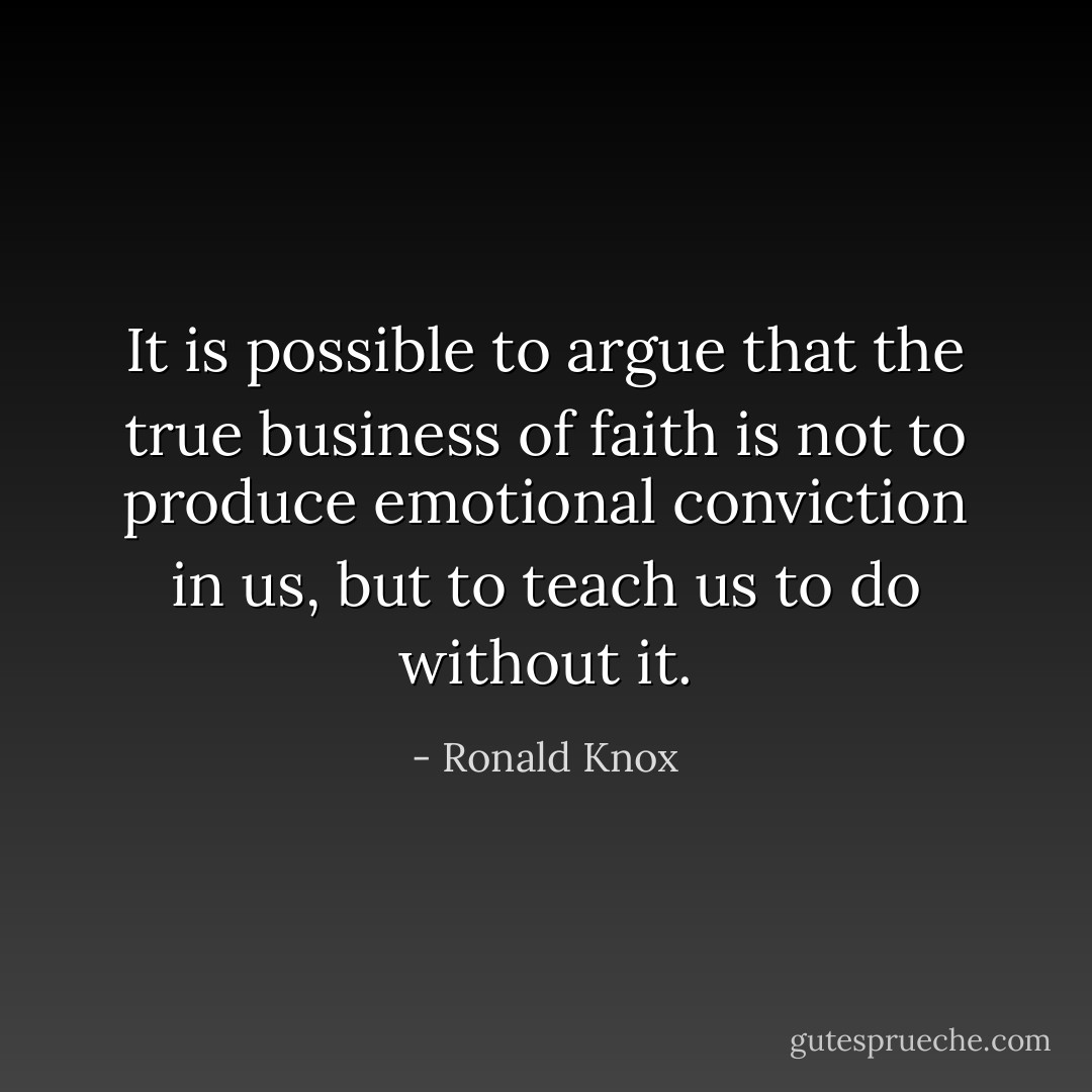 It is possible to argue that the true business of faith is not to produce emotional conviction in us, but to teach us to do without it. - Ronald Knox