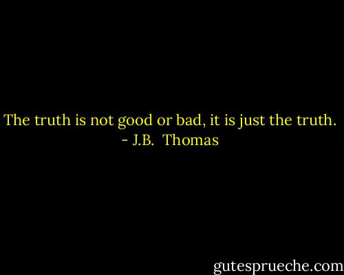 The truth is not good or bad, it is just the truth. - J.B.  Thomas