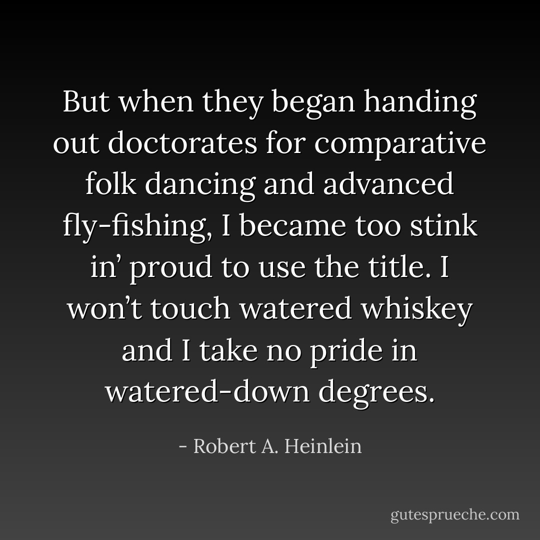 But when they began handing out doctorates for comparative folk dancing and advanced fly-fishing, I became too stink in’ proud to use the title. I won’t touch watered whiskey and I take no pride in watered-down degrees. - Robert A. Heinlein