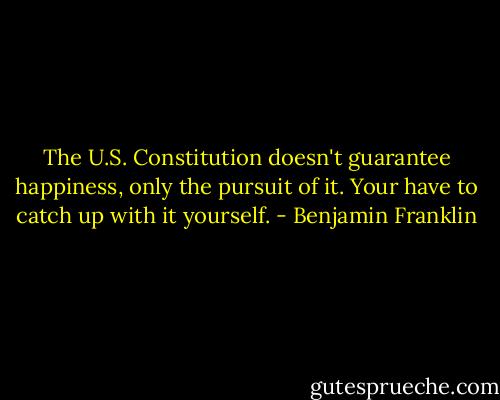 The U.S. Constitution doesn't guarantee happiness, only the pursuit of it. Your have to catch up with it yourself. - Benjamin Franklin