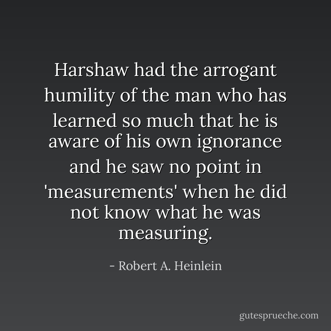 Harshaw had the arrogant humility of the man who has learned so much that he is aware of his own ignorance and he saw no point in 'measurements' when he did not know what he was measuring. - Robert A. Heinlein