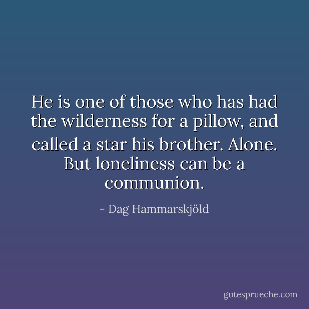 He is one of those who has had the wilderness for a pillow, and called a star his brother. Alone. But loneliness can be a communion. - Dag Hammarskjöld