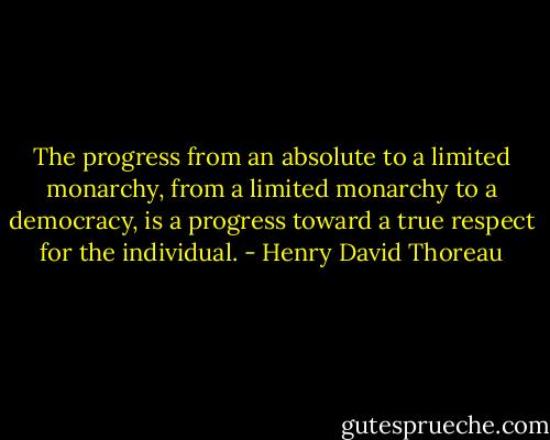 The progress from an absolute to a limited monarchy, from a limited monarchy to a democracy, is a progress toward a true respect for the individual. - Henry David Thoreau