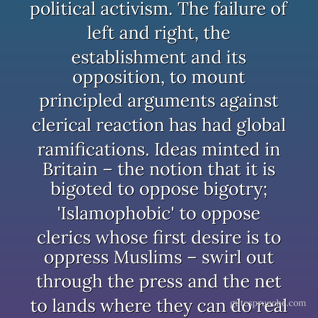 London is one of the world's centres of Arab journalism and political activism. The failure of left and right, the establishment and its opposition, to mount principled arguments against clerical reaction has had global ramifications. Ideas minted in Britain – the notion that it is bigoted to oppose bigotry; 'Islamophobic' to oppose clerics whose first desire is to oppress Muslims – swirl out through the press and the net to lands where they can do real harm. - Nick Cohen