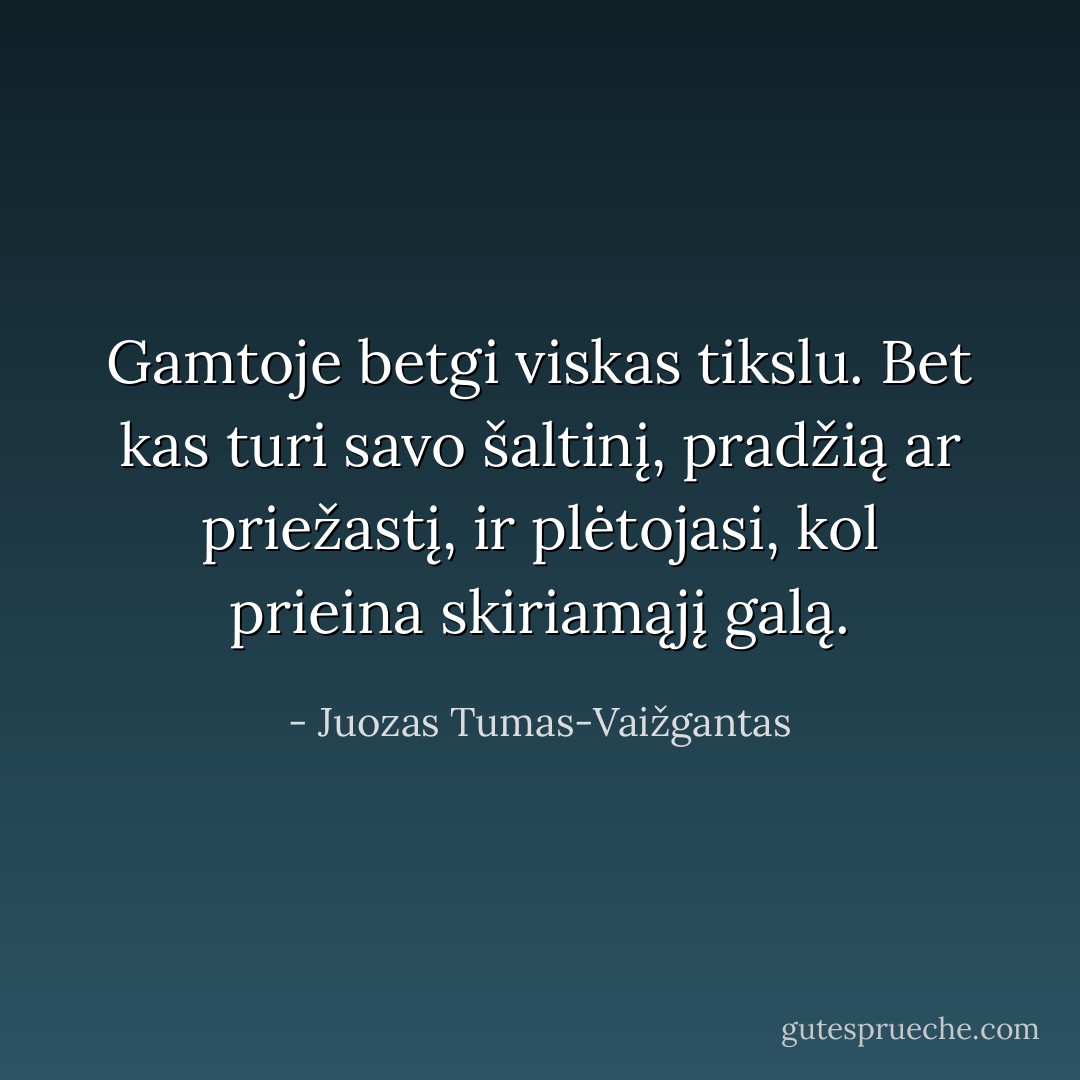Gamtoje betgi viskas tikslu. Bet kas turi savo šaltinį, pradžią ar priežastį, ir plėtojasi, kol prieina skiriamąjį galą. - Juozas Tumas-Vaižgantas