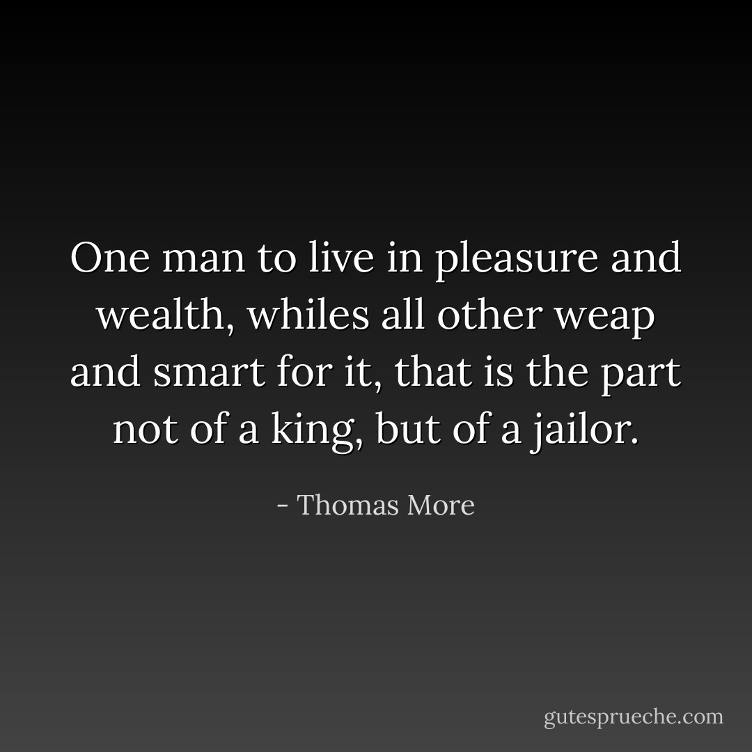 One man to live in pleasure and wealth, whiles all other weap and smart for it, that is the part not of a king, but of a jailor. - Thomas More