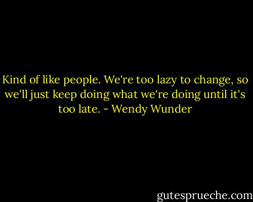 Kind of like people. We're too lazy to change, so we'll just keep doing what we're doing until it's too late. - Wendy Wunder