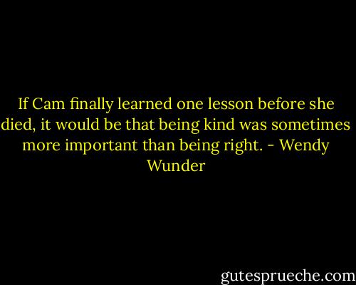 If Cam finally learned one lesson before she died, it would be that being kind was sometimes more important than being right. - Wendy Wunder