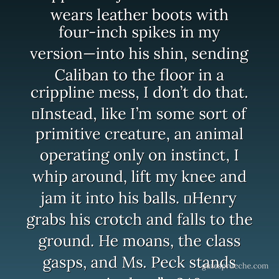 Even though I know Miranda is suppose to jam her heel—she wears leather boots with four-inch spikes in my version—into his shin, sending Caliban to the floor in a crippline mess, I don’t do that.<br />	Instead, like I’m some sort of primitive creature, an animal operating only on instinct, I whip around, lift my knee and jam it into his balls.<br />	Henry grabs his crotch and falls to the ground. He moans, the class gasps, and Ms. Peck stands motionless.”—240 - Daisy Whitney