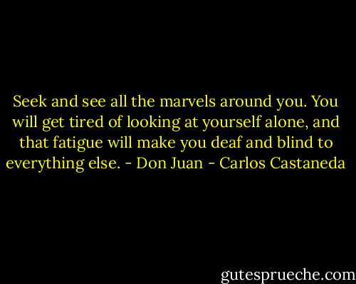 Seek and see all the marvels around you. You will get tired of looking at yourself alone, and that fatigue will make you deaf and blind to everything else. - Don Juan - Carlos Castaneda