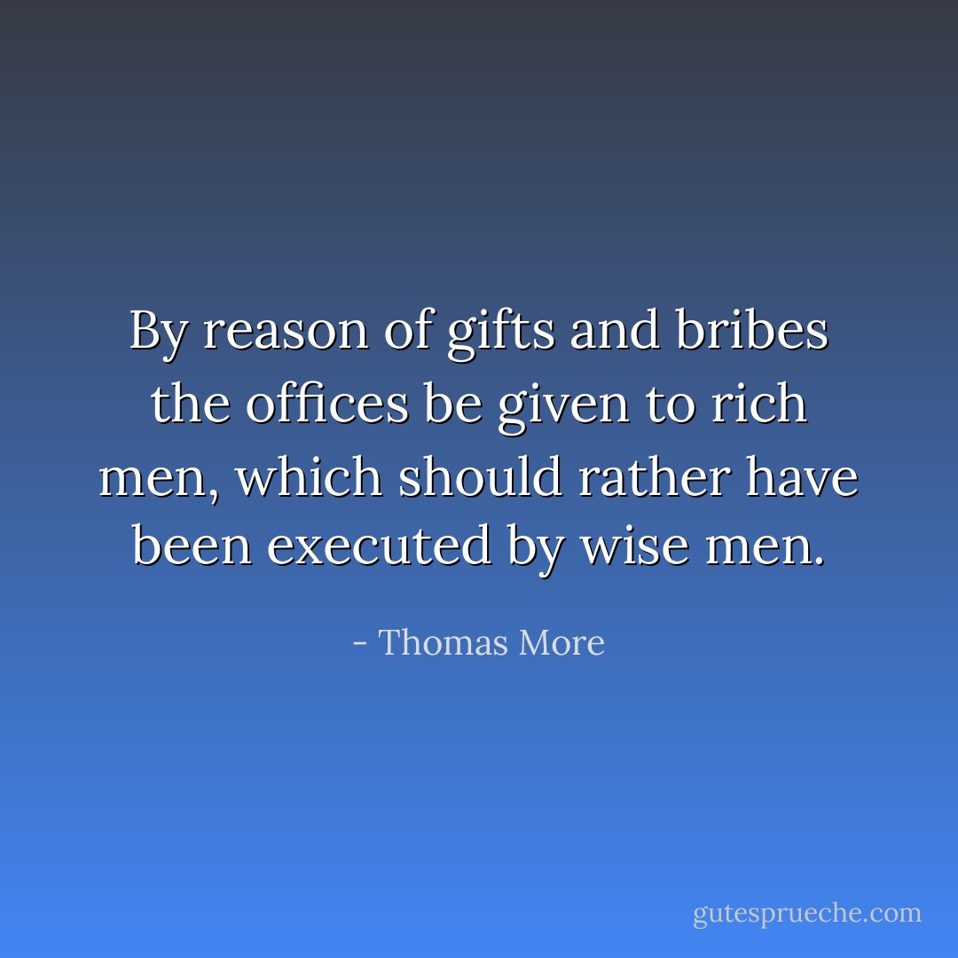 By reason of gifts and bribes the offices be given to rich men, which should rather have been executed by wise men. - Thomas More