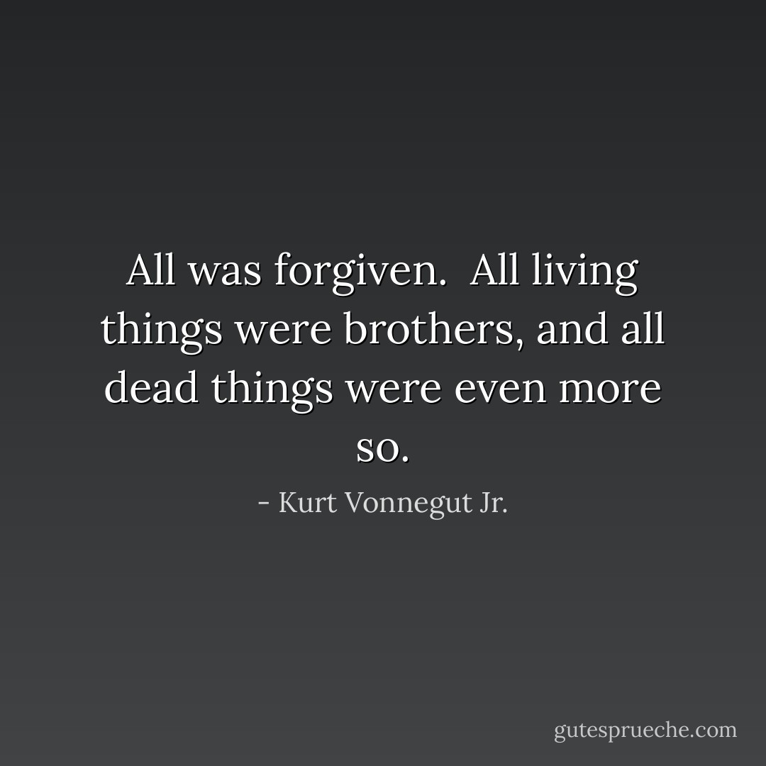 All was forgiven.<br /><br />All living things were brothers, and all dead things were even more so. - Kurt Vonnegut Jr.