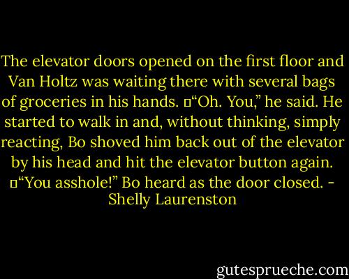 The elevator doors opened on the first floor and Van Holtz was waiting there with several bags of groceries in his hands.<br />	“Oh. You,” he said. He started to walk in and, without thinking, simply reacting, Bo shoved him back out of the elevator by his head and hit the elevator button again.<br />	“You asshole!” Bo heard as the door closed. - Shelly Laurenston