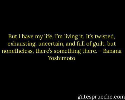 But I have my life, I’m living it. It’s twisted, exhausting, uncertain, and full of guilt, but nonetheless, there’s something there. - Banana Yoshimoto