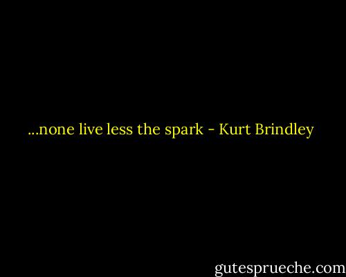 ...none live less the spark - Kurt Brindley