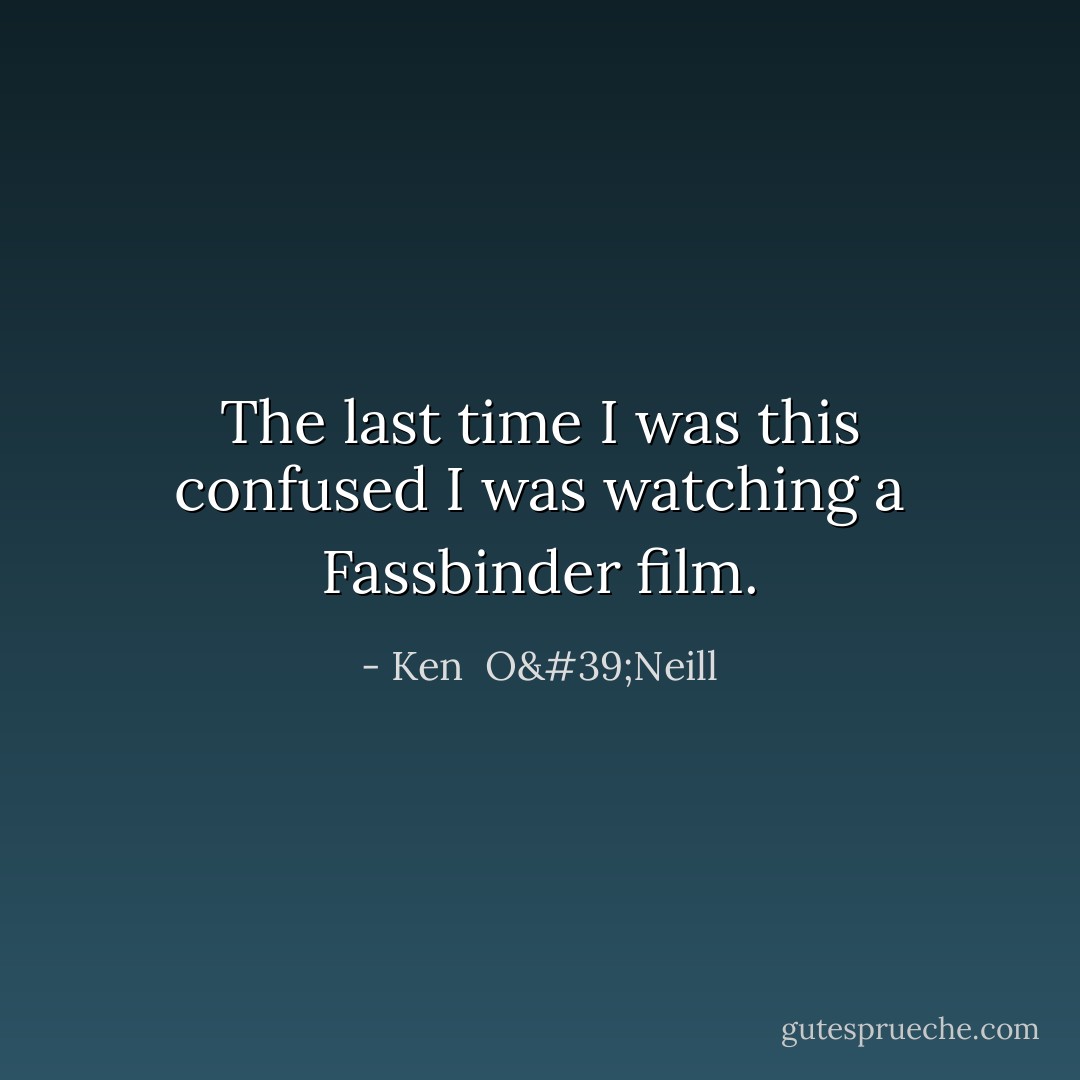 The last time I was this confused I was watching a Fassbinder film. - Ken  O'Neill