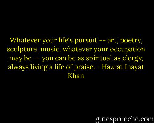 Whatever your life's pursuit -- art, poetry, sculpture, music, whatever your occupation may be -- you can be as spiritual as clergy, always living a life of praise. - Hazrat Inayat Khan