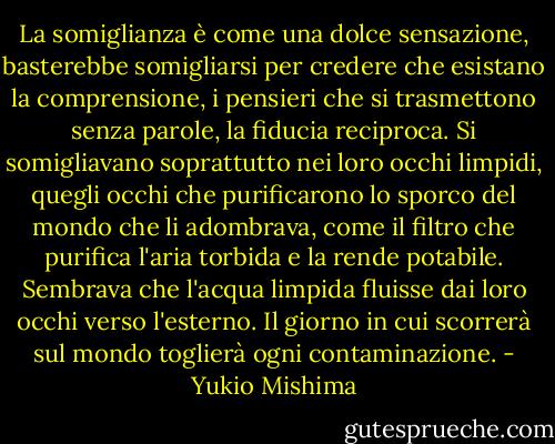 La somiglianza è come una dolce sensazione, basterebbe somigliarsi per credere che esistano la comprensione, i pensieri che si trasmettono senza parole, la fiducia reciproca. Si somigliavano soprattutto nei loro occhi limpidi, quegli occhi che purificarono lo sporco del mondo che li adombrava, come il filtro che purifica l'aria torbida e la rende potabile. Sembrava che l'acqua limpida fluisse dai loro occhi verso l'esterno. Il giorno in cui scorrerà sul mondo toglierà ogni contaminazione. - Yukio Mishima