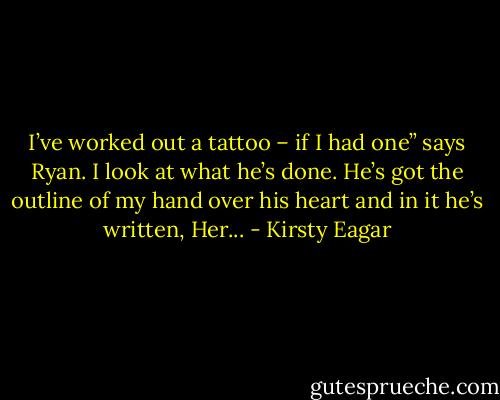I’ve worked out a tattoo – if I had one” says Ryan. I look at what he’s done. He’s got the outline of my hand over his heart and in it he’s written, Her... - Kirsty Eagar