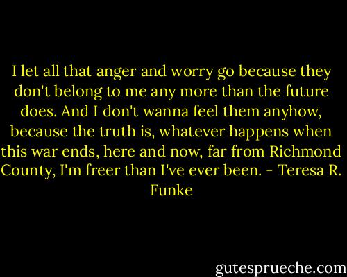 I let all that anger and worry go because they don't belong to me any more than the future does. And I don't wanna feel them anyhow, because the truth is, whatever happens when this war ends, here and now, far from Richmond County, I'm freer than I've ever been. - Teresa R. Funke