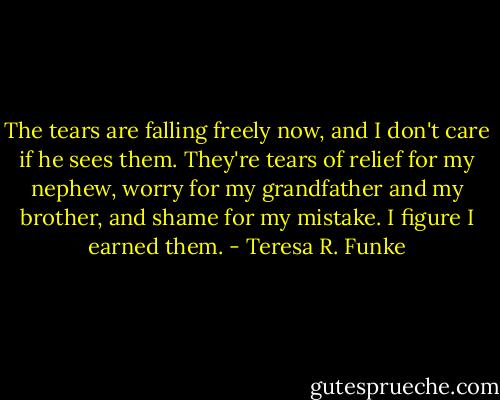 The tears are falling freely now, and I don't care if he sees them. They're tears of relief for my nephew, worry for my grandfather and my brother, and shame for my mistake. I figure I earned them. - Teresa R. Funke