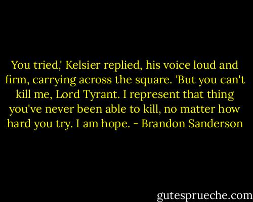 You tried,' Kelsier replied, his voice loud and firm, carrying across the square. 'But you can't kill me, Lord Tyrant. I represent that thing you've never been able to kill, no matter how hard you try. I am hope. - Brandon Sanderson