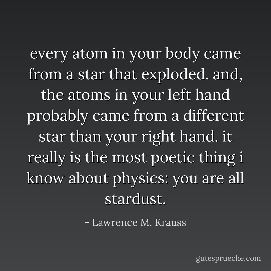 every atom in your body came from a star that exploded. and, the atoms in your left hand probably came from a different star than your right hand. it really is the most poetic thing i know about physics: you are all stardust. - Lawrence M. Krauss