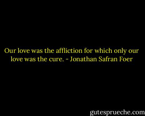 Our love was the affliction for which only our love was the cure. - Jonathan Safran Foer