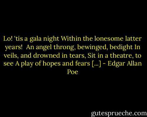 Lo! 'tis a gala night<br />Within the lonesome latter years! <br />An angel throng, bewinged, bedight<br />In veils, and drowned in tears,<br />Sit in a theatre, to see<br />A play of hopes and fears [...] - Edgar Allan Poe
